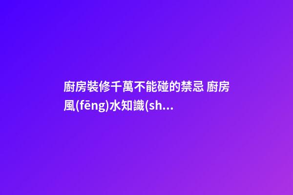 廚房裝修千萬不能碰的禁忌 廚房風(fēng)水知識(shí)大全